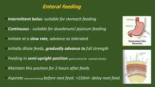 Enteral feeding
 Intermittent bolus- suitable for stomach feeding
 Continuous - suitable for duodenum/ jejunum feeding
 Initiate at a slow rate, advance as tolerated
 Initially dilute feeds, gradually advance to full strength
 Feeding in semi-upright position (particularly for stomach feeds)
 Maintain this position for 2 hours after feeds
 Aspirate (stomach feeding) before next feed. >150ml- delay next feed.
 