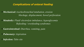 Complications of enteral feeding
 Mechanical: tracheobronchial intubation, erosion
blockage, displacement, bowel perforation
 Metabolic: Fluid/ electrolyte imbalance, hyperglycemia
Refeeding / overfeeding syndromes
 Gastrointestinal: Diarrhea, vomiting, pain
 Pulmonary: Aspiration
 Infection: Tube site
 
