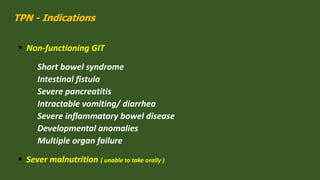 TPN - Indications
 Non-functioning GIT
Short bowel syndrome
Intestinal fistula
Severe pancreatitis
Intractable vomiting/ diarrhea
Severe inflammatory bowel disease
Developmental anomalies
Multiple organ failure
 Sever malnutrition ( unable to take orally )
 