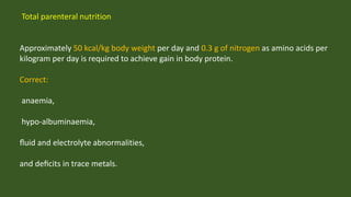 Total parenteral nutrition
Approximately 50 kcal/kg body weight per day and 0.3 g of nitrogen as amino acids per
kilogram per day is required to achieve gain in body protein.
Correct:
anaemia,
hypo-albuminaemia,
ﬂuid and electrolyte abnormalities,
and deﬁcits in trace metals.
 