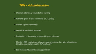 TPN - Administration
 Check all laboratory values before starting
 Nutrients given as 3in1 (common) or 2+1(lipid)
 Vitamin k given separately
 Heparin & insulin can be added
 Start with 1 L , increasing to desired level as tolerated
 Monitor- CBC, electrolytes, glucose , urea, creatinine, Ca., Mg., phosphorus,
bilirubin, coagulation profile, ALP , ALT , AST
 Best managed by nutritional support team
 