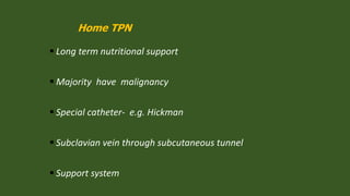 Home TPN
 Long term nutritional support
 Majority have malignancy
 Special catheter- e.g. Hickman
 Subclavian vein through subcutaneous tunnel
 Support system
 