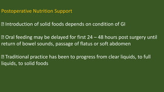 Postoperative Nutrition Support
Introduction of solid foods depends on condition of GI
Oral feeding may be delayed for first 24 – 48 hours post surgery until
return of bowel sounds, passage of flatus or soft abdomen
Traditional practice has been to progress from clear liquids, to full
liquids, to solid foods
 