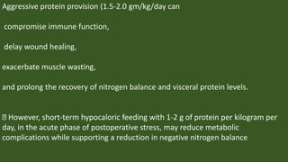 Aggressive protein provision (1.5-2.0 gm/kg/day can
compromise immune function,
delay wound healing,
exacerbate muscle wasting,
and prolong the recovery of nitrogen balance and visceral protein levels.
However, short-term hypocaloric feeding with 1-2 g of protein per kilogram per
day, in the acute phase of postoperative stress, may reduce metabolic
complications while supporting a reduction in negative nitrogen balance
 