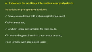  Indications for nutritional intervention in surgical patients
Indications for pre-operative nutrition:
 Severe malnutrition with a physiological impairment
who cannot eat,
 in whom intake is insufﬁcient for their needs,
in whom the gastrointestinal tract cannot be used,
and in those with accelerated losses
 