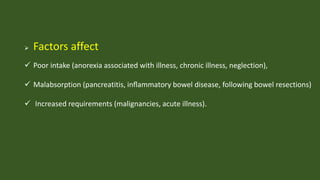  Factors affect
 Poor intake (anorexia associated with illness, chronic illness, neglection),
 Malabsorption (pancreatitis, inﬂammatory bowel disease, following bowel resections)
 Increased requirements (malignancies, acute illness).
 