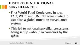 HISTORY OF NUTRITIONAL
SURVEILLANCE…1
• First World Food Conference in 1974,
FAO, WHO and UNICEF were invited to
establish a global nutrition surveillance
system
• This led to national surveillance systems
being set up – about 20 countries by the
1980s
18/3/2020
Nutritional Surveillance - Dr. Otaigbe 10
 