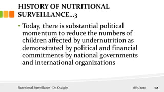 • Today, there is substantial political
momentum to reduce the numbers of
children affected by undernutrition as
demonstrated by political and financial
commitments by national governments
and international organizations
HISTORY OF NUTRITIONAL
SURVEILLANCE…3
18/3/2020
Nutritional Surveillance - Dr. Otaigbe 12
 