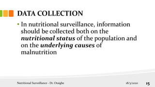 DATA COLLECTION
• In nutritional surveillance, information
should be collected both on the
nutritional status of the population and
on the underlying causes of
malnutrition
18/3/2020
Nutritional Surveillance - Dr. Otaigbe 15
 