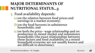 3. Food availability depends:
(a)on the relation between food prices and
earnings in a market economy;
(b)on the food harvests in subsistence
households; and
(c)on both the price– wage relationship and on
production in mixed market and subsistence
households (the exact relationships between
these factors and food availability in a mixed
household economy are not usually known and
are difficult to determine).
MAJOR DETERMINANTS OF
NUTRITIONAL STATUS…3
18/3/2020
Nutritional Surveillance - Dr. Otaigbe 18
 