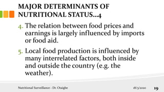 4. The relation between food prices and
earnings is largely influenced by imports
or food aid.
5. Local food production is influenced by
many interrelated factors, both inside
and outside the country (e.g. the
weather).
MAJOR DETERMINANTS OF
NUTRITIONAL STATUS…4
18/3/2020
Nutritional Surveillance - Dr. Otaigbe 19
 