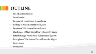 OUTLINE
• List of Abbreviations
• Introduction
• Purpose of Nutritional Surveillance
• History of Nutritional Surveillance
• Process of Nutritional Surveillance
• Challenges of Nutritional Surveillance Systems
• Establishing a Nutritional Surveillance System
• Examples of Nutritional Surveillance in Nigeria
• Conclusion
• References
2
 