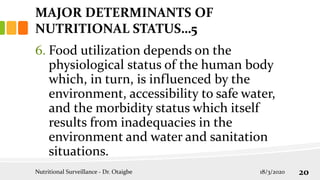 6. Food utilization depends on the
physiological status of the human body
which, in turn, is influenced by the
environment, accessibility to safe water,
and the morbidity status which itself
results from inadequacies in the
environment and water and sanitation
situations.
MAJOR DETERMINANTS OF
NUTRITIONAL STATUS…5
18/3/2020
Nutritional Surveillance - Dr. Otaigbe 20
 