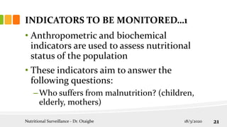 INDICATORS TO BE MONITORED…1
• Anthropometric and biochemical
indicators are used to assess nutritional
status of the population
• These indicators aim to answer the
following questions:
–Who suffers from malnutrition? (children,
elderly, mothers)
18/3/2020
Nutritional Surveillance - Dr. Otaigbe 21
 