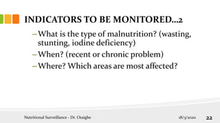 –What is the type of malnutrition? (wasting,
stunting, iodine deficiency)
–When? (recent or chronic problem)
–Where? Which areas are most affected?
INDICATORS TO BE MONITORED…2
18/3/2020
Nutritional Surveillance - Dr. Otaigbe 22
 