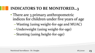 • There are 3 primary anthropometric
indices for children under five years of age
–Wasting (using weight-for-age and MUAC)
–Underweight (using weight-for-age)
–Stunting (using height-for-age)
INDICATORS TO BE MONITORED…3
18/3/2020
Nutritional Surveillance - Dr. Otaigbe 23
 