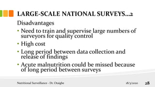 Disadvantages
• Need to train and supervise large numbers of
surveyors for quality control
• High cost
• Long period between data collection and
release of findings
• Acute malnutrition could be missed because
of long period between surveys
LARGE-SCALE NATIONAL SURVEYS…2
18/3/2020
Nutritional Surveillance - Dr. Otaigbe 28
 
