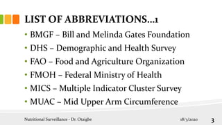 LIST OF ABBREVIATIONS…1
• BMGF – Bill and Melinda Gates Foundation
• DHS – Demographic and Health Survey
• FAO – Food and Agriculture Organization
• FMOH – Federal Ministry of Health
• MICS – Multiple Indicator Cluster Survey
• MUAC – Mid Upper Arm Circumference
Nutritional Surveillance - Dr. Otaigbe 18/3/2020 3
 