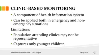 CLINIC-BASED MONITORING
• A component of health information system
• Can be applied both in emergency and non-
emergency situations
Limitations
• Population attending clinics may not be
representative
• Captures only younger children
18/3/2020
Nutritional Surveillance - Dr. Otaigbe 31
 