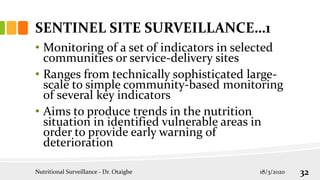 SENTINEL SITE SURVEILLANCE…1
• Monitoring of a set of indicators in selected
communities or service-delivery sites
• Ranges from technically sophisticated large-
scale to simple community-based monitoring
of several key indicators
• Aims to produce trends in the nutrition
situation in identified vulnerable areas in
order to provide early warning of
deterioration
18/3/2020
Nutritional Surveillance - Dr. Otaigbe 32
 