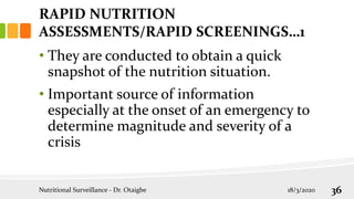 RAPID NUTRITION
ASSESSMENTS/RAPID SCREENINGS…1
• They are conducted to obtain a quick
snapshot of the nutrition situation.
• Important source of information
especially at the onset of an emergency to
determine magnitude and severity of a
crisis
18/3/2020
Nutritional Surveillance - Dr. Otaigbe 36
 