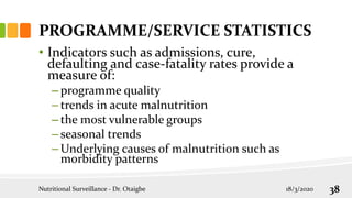 PROGRAMME/SERVICE STATISTICS
• Indicators such as admissions, cure,
defaulting and case-fatality rates provide a
measure of:
– programme quality
– trends in acute malnutrition
– the most vulnerable groups
– seasonal trends
– Underlying causes of malnutrition such as
morbidity patterns
18/3/2020
Nutritional Surveillance - Dr. Otaigbe 38
 