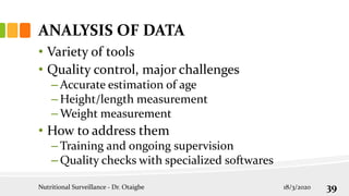 ANALYSIS OF DATA
• Variety of tools
• Quality control, major challenges
– Accurate estimation of age
– Height/length measurement
– Weight measurement
• How to address them
– Training and ongoing supervision
– Quality checks with specialized softwares
18/3/2020
Nutritional Surveillance - Dr. Otaigbe 39
 