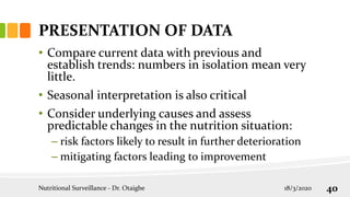 PRESENTATION OF DATA
• Compare current data with previous and
establish trends: numbers in isolation mean very
little.
• Seasonal interpretation is also critical
• Consider underlying causes and assess
predictable changes in the nutrition situation:
– risk factors likely to result in further deterioration
– mitigating factors leading to improvement
18/3/2020
Nutritional Surveillance - Dr. Otaigbe 40
 