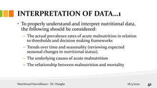 INTERPRETATION OF DATA…1
• To properly understand and interpret nutritional data,
the following should be considered:
– The actual prevalence rates of acute malnutrition in relation
to thresholds and decision making frameworks
– Trends over time and seasonality (reviewing expected
seasonal changes in nutritional status),
– The underlying causes of acute malnutrition
– The relationship between malnutrition and mortality
18/3/2020
Nutritional Surveillance - Dr. Otaigbe 41
 