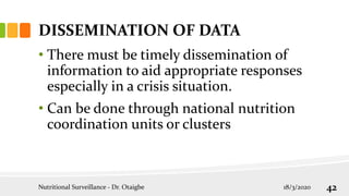 DISSEMINATION OF DATA
• There must be timely dissemination of
information to aid appropriate responses
especially in a crisis situation.
• Can be done through national nutrition
coordination units or clusters
18/3/2020
Nutritional Surveillance - Dr. Otaigbe 42
 