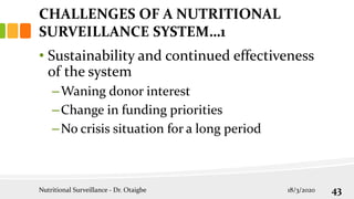 CHALLENGES OF A NUTRITIONAL
SURVEILLANCE SYSTEM…1
• Sustainability and continued effectiveness
of the system
–Waning donor interest
–Change in funding priorities
–No crisis situation for a long period
18/3/2020
Nutritional Surveillance - Dr. Otaigbe 43
 