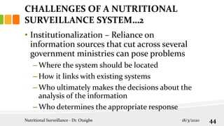 • Institutionalization – Reliance on
information sources that cut across several
government ministries can pose problems
– Where the system should be located
– How it links with existing systems
– Who ultimately makes the decisions about the
analysis of the information
– Who determines the appropriate response
CHALLENGES OF A NUTRITIONAL
SURVEILLANCE SYSTEM…2
18/3/2020
Nutritional Surveillance - Dr. Otaigbe 44
 