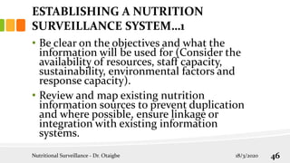 • Be clear on the objectives and what the
information will be used for (Consider the
availability of resources, staff capacity,
sustainability, environmental factors and
response capacity).
• Review and map existing nutrition
information sources to prevent duplication
and where possible, ensure linkage or
integration with existing information
systems.
Nutritional Surveillance - Dr. Otaigbe 18/3/2020 46
ESTABLISHING A NUTRITION
SURVEILLANCE SYSTEM…1
 