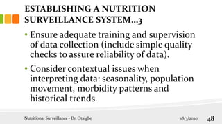 • Ensure adequate training and supervision
of data collection (include simple quality
checks to assure reliability of data).
• Consider contextual issues when
interpreting data: seasonality, population
movement, morbidity patterns and
historical trends.
Nutritional Surveillance - Dr. Otaigbe 18/3/2020 48
ESTABLISHING A NUTRITION
SURVEILLANCE SYSTEM…3
 