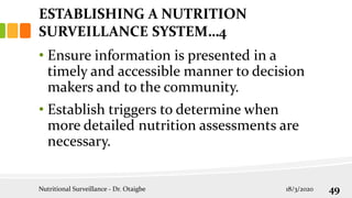 • Ensure information is presented in a
timely and accessible manner to decision
makers and to the community.
• Establish triggers to determine when
more detailed nutrition assessments are
necessary.
Nutritional Surveillance - Dr. Otaigbe 18/3/2020 49
ESTABLISHING A NUTRITION
SURVEILLANCE SYSTEM…4
 