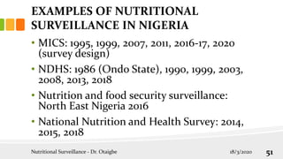 EXAMPLES OF NUTRITIONAL
SURVEILLANCE IN NIGERIA
• MICS: 1995, 1999, 2007, 2011, 2016-17, 2020
(survey design)
• NDHS: 1986 (Ondo State), 1990, 1999, 2003,
2008, 2013, 2018
• Nutrition and food security surveillance:
North East Nigeria 2016
• National Nutrition and Health Survey: 2014,
2015, 2018
18/3/2020
Nutritional Surveillance - Dr. Otaigbe 51
 