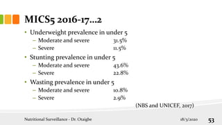 MICS5 2016-17…2
• Underweight prevalence in under 5
– Moderate and severe 31.5%
– Severe 11.5%
• Stunting prevalence in under 5
– Moderate and severe 43.6%
– Severe 22.8%
• Wasting prevalence in under 5
– Moderate and severe 10.8%
– Severe 2.9%
(NBS and UNICEF, 2017)
18/3/2020
Nutritional Surveillance - Dr. Otaigbe 53
 