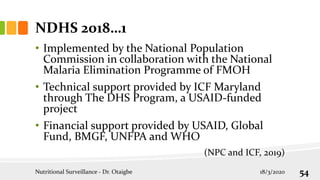 NDHS 2018…1
• Implemented by the National Population
Commission in collaboration with the National
Malaria Elimination Programme of FMOH
• Technical support provided by ICF Maryland
through The DHS Program, a USAID-funded
project
• Financial support provided by USAID, Global
Fund, BMGF, UNFPA and WHO
(NPC and ICF, 2019)
18/3/2020
Nutritional Surveillance - Dr. Otaigbe 54
 