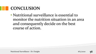 CONCLUSION
• Nutritional surveillance is essential to
monitor the nutrition situation in an area
and consequently decide on the best
course of action.
Nutritional Surveillance - Dr. Otaigbe 18/3/2020 56
 