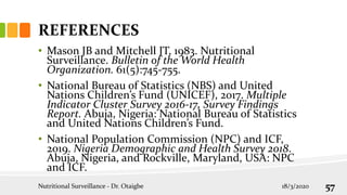 REFERENCES
• Mason JB and Mitchell JT, 1983. Nutritional
Surveillance. Bulletin of the World Health
Organization. 61(5):745-755.
• National Bureau of Statistics (NBS) and United
Nations Children’s Fund (UNICEF), 2017. Multiple
Indicator Cluster Survey 2016-17, Survey Findings
Report. Abuja, Nigeria: National Bureau of Statistics
and United Nations Children’s Fund.
• National Population Commission (NPC) and ICF,
2019. Nigeria Demographic and Health Survey 2018.
Abuja, Nigeria, and Rockville, Maryland, USA: NPC
and ICF.
Nutritional Surveillance - Dr. Otaigbe 18/3/2020 57
 