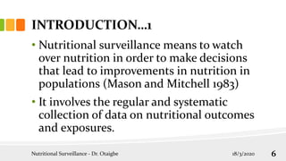 INTRODUCTION…1
• Nutritional surveillance means to watch
over nutrition in order to make decisions
that lead to improvements in nutrition in
populations (Mason and Mitchell 1983)
• It involves the regular and systematic
collection of data on nutritional outcomes
and exposures.
18/3/2020
Nutritional Surveillance - Dr. Otaigbe 6
 