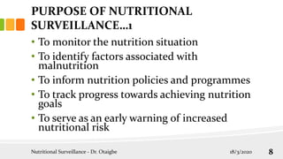 PURPOSE OF NUTRITIONAL
SURVEILLANCE…1
• To monitor the nutrition situation
• To identify factors associated with
malnutrition
• To inform nutrition policies and programmes
• To track progress towards achieving nutrition
goals
• To serve as an early warning of increased
nutritional risk
18/3/2020
Nutritional Surveillance - Dr. Otaigbe 8
 