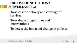 • To assess the delivery and coverage of
services
• To evaluate programmes and
interventions
• To detect the impact of change in policies
PURPOSE OF NUTRITIONAL
SURVEILLANCE…2
18/3/2020
Nutritional Surveillance - Dr. Otaigbe 9
 
