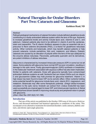 Natural Therapies for Ocular Disorders
              Part Two: Cataracts and Glaucoma
                                                                                               Kathleen Head, ND

     Abstract
     Pathophysiological mechanisms of cataract formation include deficient glutathione levels
     contributing to a faulty antioxidant defense system within the lens of the eye. Nutrients
     to increase glutathione levels and activity include lipoic acid, vitamins E and C, and
     selenium. Cataract patients also tend to be deficient in vitamin A and the carotenes,
     lutein and zeaxanthin. The B vitamin riboflavin appears to play an essential role as a
     precursor to flavin adenine dinucleotide (FAD), a co-factor for glutathione reductase
     activity. Other nutrients and botanicals, which may benefit cataract patients or help
     prevent cataracts, include pantethine, folic acid, melatonin, and bilberry. Diabetic
     cataracts are caused by an elevation of polyols within the lens of the eye catalyzed by
     the enzyme aldose reductase. Flavonoids, particularly quercetin and its derivatives,
     are potent inhibitors of aldose reductase.

     Glaucoma is characterized by increased intraocular pressure (IOP) in some but not all
     cases. Some patients with glaucoma have normal IOP but poor circulation, resulting in
     damage to the optic nerve. Faulty glycosaminoglycan (GAG) synthesis or breakdown
     in the trabecular meshwork associated with aqueous outflow has also been implicated.
     Similar to patients with cataracts, those with glaucoma typically have compromised
     antioxidant defense systems as well. Nutrients that can impact GAGs such as vitamin
     C and glucosamine sulfate may hold promise for glaucoma treatment. Vitamin C in
     high doses has been found to lower IOP via its osmotic effect. Other nutrients holding
     some potential benefit for glaucoma include lipoic acid, vitamin B12, magnesium, and
     melatonin. Botanicals may offer some therapeutic potential. Ginkgo biloba increases
     circulation to the optic nerve; forskolin (an extract from Coleus forskohlii) has been
     used successfully as a topical agent to lower IOP; and intramuscular injections of Salvia
     miltiorrhiza have shown benefit in improving visual acuity and peripheral vision in people
     with glaucoma.
     (Altern Med Rev 2001;6(2):141-166)

     Introduction
             Part one of this article was published in the October 1999 issue of Alternative Medicine
     Review and discussed nutritional and botanical approaches to conditions of the retina. This
     second part covers alternative treatments for nonretinal disorders: senile cataracts, diabetic cata-
     racts, and chronic open-angle glaucoma.

     Kathleen A. Head, ND – Technical Advisor, Thorne Research, Inc.; Senior Editor, Alternative Medicine Review.
     Correspondence address: PO Box 25, Dover, ID 83825. E-mail: kathi@thorne.com


Alternative Medicine Review x Volume 6, Number 2 x 2001                                                             Page 141
Copyright©2001 Thorne Research, Inc. All Rights Reserved. No Reprint Without Written Permission
 