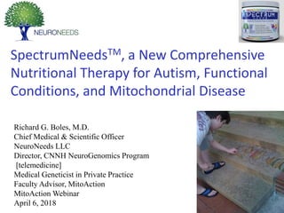 SpectrumNeedsTM, a New Comprehensive
Nutritional Therapy for Autism, Functional
Conditions, and Mitochondrial Disease
Richard G. Boles, M.D.
Chief Medical & Scientific Officer
NeuroNeeds LLC
Director, CNNH NeuroGenomics Program
[telemedicine]
Medical Geneticist in Private Practice
Faculty Advisor, MitoAction
MitoAction Webinar
April 6, 2018
XXXXXXXXXXXXXXXXXXXXXXXXXXXXXX
XXXXXXXXXXXXXXXXXXXXXXXXXXXXXX
XXXXXXXXXXXXXXXXXXXXXXXXXXXXXX
XXXXXXXXXXXXXXXXXXXXXXXXXXXXX
 