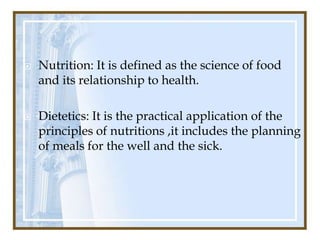    Nutrition: It is defined as the science of food
    and its relationship to health.

   Dietetics: It is the practical application of the
    principles of nutritions ,it includes the planning
    of meals for the well and the sick.
 