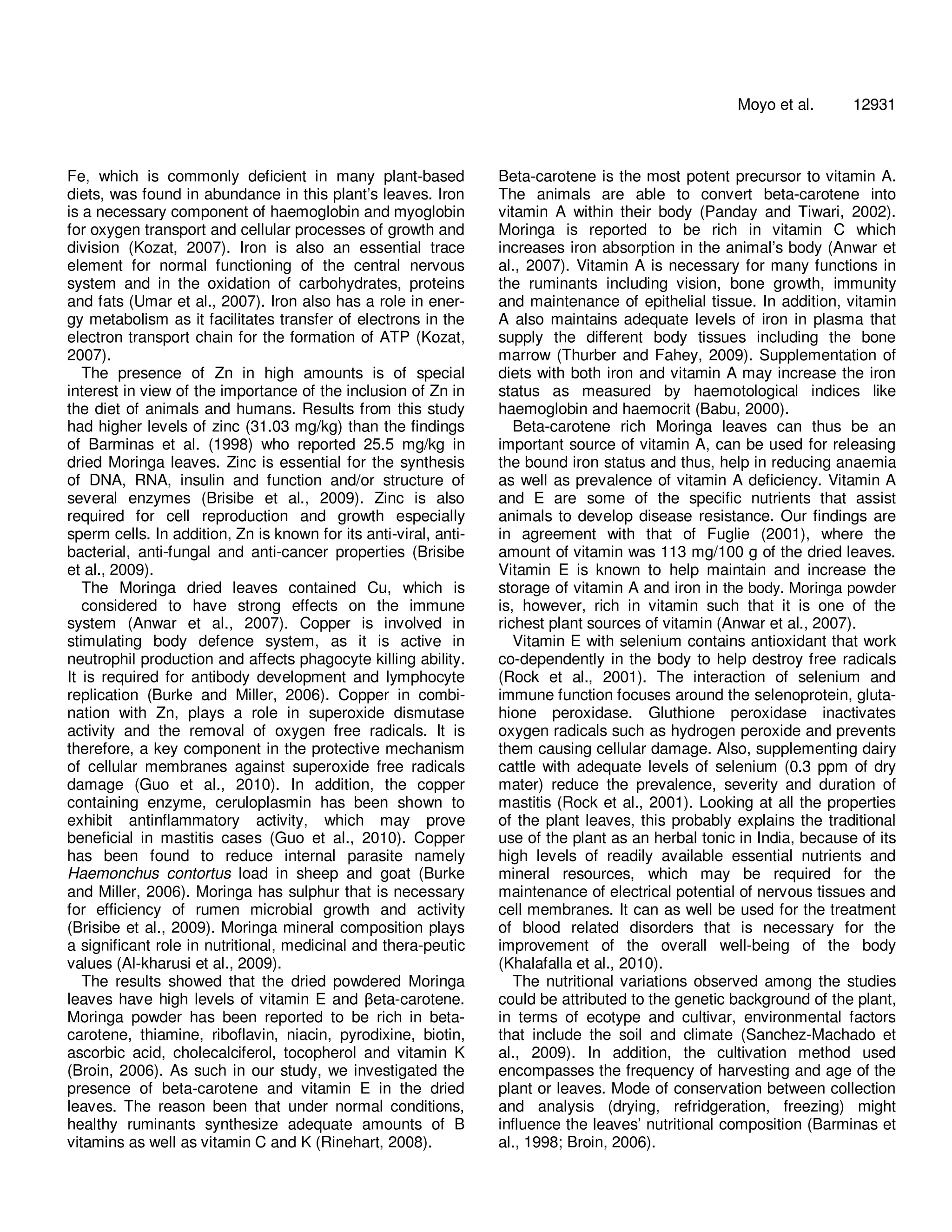 Fe, which is commonly deficient in many plant-based 
diets, was found in abundance in this plant’s leaves. Iron 
is a necessary component of haemoglobin and myoglobin 
for oxygen transport and cellular processes of growth and 
division (Kozat, 2007). Iron is also an essential trace 
element for normal functioning of the central nervous 
system and in the oxidation of carbohydrates, proteins 
and fats (Umar et al., 2007). Iron also has a role in ener-gy 
metabolism as it facilitates transfer of electrons in the 
electron transport chain for the formation of ATP (Kozat, 
2007). 
The presence of Zn in high amounts is of special 
interest in view of the importance of the inclusion of Zn in 
the diet of animals and humans. Results from this study 
had higher levels of zinc (31.03 mg/kg) than the findings 
of Barminas et al. (1998) who reported 25.5 mg/kg in 
dried Moringa leaves. Zinc is essential for the synthesis 
of DNA, RNA, insulin and function and/or structure of 
several enzymes (Brisibe et al., 2009). Zinc is also 
required for cell reproduction and growth especially 
sperm cells. In addition, Zn is known for its anti-viral, anti-bacterial, 
anti-fungal and anti-cancer properties (Brisibe 
et al., 2009). 
The Moringa dried leaves contained Cu, which is 
considered to have strong effects on the immune 
system (Anwar et al., 2007). Copper is involved in 
stimulating body defence system, as it is active in 
neutrophil production and affects phagocyte killing ability. 
It is required for antibody development and lymphocyte 
replication (Burke and Miller, 2006). Copper in combi-nation 
with Zn, plays a role in superoxide dismutase 
activity and the removal of oxygen free radicals. It is 
therefore, a key component in the protective mechanism 
of cellular membranes against superoxide free radicals 
damage (Guo et al., 2010). In addition, the copper 
containing enzyme, ceruloplasmin has been shown to 
exhibit antinflammatory activity, which may prove 
beneficial in mastitis cases (Guo et al., 2010). Copper 
has been found to reduce internal parasite namely 
Haemonchus contortus load in sheep and goat (Burke 
and Miller, 2006). Moringa has sulphur that is necessary 
for efficiency of rumen microbial growth and activity 
(Brisibe et al., 2009). Moringa mineral composition plays 
a significant role in nutritional, medicinal and thera-peutic 
values (Al-kharusi et al., 2009). 
The results showed that the dried powdered Moringa 
leaves have high levels of vitamin E and βeta-carotene. 
Moringa powder has been reported to be rich in beta-carotene, 
thiamine, riboflavin, niacin, pyrodixine, biotin, 
ascorbic acid, cholecalciferol, tocopherol and vitamin K 
(Broin, 2006). As such in our study, we investigated the 
presence of beta-carotene and vitamin E in the dried 
leaves. The reason been that under normal conditions, 
healthy ruminants synthesize adequate amounts of B 
vitamins as well as vitamin C and K (Rinehart, 2008). 
Moyo et al. 12931 
Beta-carotene is the most potent precursor to vitamin A. 
The animals are able to convert beta-carotene into 
vitamin A within their body (Panday and Tiwari, 2002). 
Moringa is reported to be rich in vitamin C which 
increases iron absorption in the animal’s body (Anwar et 
al., 2007). Vitamin A is necessary for many functions in 
the ruminants including vision, bone growth, immunity 
and maintenance of epithelial tissue. In addition, vitamin 
A also maintains adequate levels of iron in plasma that 
supply the different body tissues including the bone 
marrow (Thurber and Fahey, 2009). Supplementation of 
diets with both iron and vitamin A may increase the iron 
status as measured by haemotological indices like 
haemoglobin and haemocrit (Babu, 2000). 
Beta-carotene rich Moringa leaves can thus be an 
important source of vitamin A, can be used for releasing 
the bound iron status and thus, help in reducing anaemia 
as well as prevalence of vitamin A deficiency. Vitamin A 
and E are some of the specific nutrients that assist 
animals to develop disease resistance. Our findings are 
in agreement with that of Fuglie (2001), where the 
amount of vitamin was 113 mg/100 g of the dried leaves. 
Vitamin E is known to help maintain and increase the 
storage of vitamin A and iron in the body. Moringa powder 
is, however, rich in vitamin such that it is one of the 
richest plant sources of vitamin (Anwar et al., 2007). 
Vitamin E with selenium contains antioxidant that work 
co-dependently in the body to help destroy free radicals 
(Rock et al., 2001). The interaction of selenium and 
immune function focuses around the selenoprotein, gluta-hione 
peroxidase. Gluthione peroxidase inactivates 
oxygen radicals such as hydrogen peroxide and prevents 
them causing cellular damage. Also, supplementing dairy 
cattle with adequate levels of selenium (0.3 ppm of dry 
mater) reduce the prevalence, severity and duration of 
mastitis (Rock et al., 2001). Looking at all the properties 
of the plant leaves, this probably explains the traditional 
use of the plant as an herbal tonic in India, because of its 
high levels of readily available essential nutrients and 
mineral resources, which may be required for the 
maintenance of electrical potential of nervous tissues and 
cell membranes. It can as well be used for the treatment 
of blood related disorders that is necessary for the 
improvement of the overall well-being of the body 
(Khalafalla et al., 2010). 
The nutritional variations observed among the studies 
could be attributed to the genetic background of the plant, 
in terms of ecotype and cultivar, environmental factors 
that include the soil and climate (Sanchez-Machado et 
al., 2009). In addition, the cultivation method used 
encompasses the frequency of harvesting and age of the 
plant or leaves. Mode of conservation between collection 
and analysis (drying, refridgeration, freezing) might 
influence the leaves’ nutritional composition (Barminas et 
al., 1998; Broin, 2006). 
 