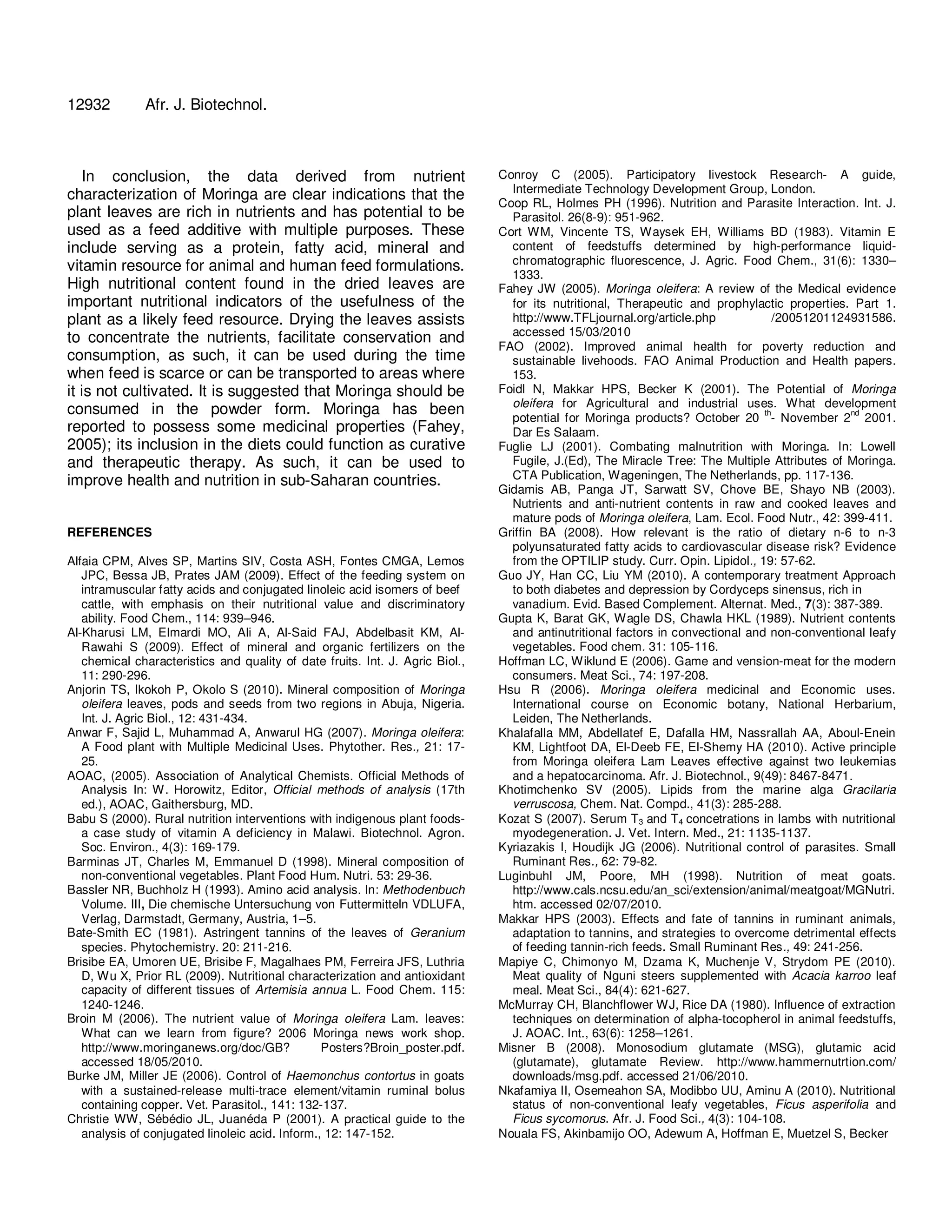 12932 Afr. J. Biotechnol. 
In conclusion, the data derived from nutrient 
characterization of Moringa are clear indications that the 
plant leaves are rich in nutrients and has potential to be 
used as a feed additive with multiple purposes. These 
include serving as a protein, fatty acid, mineral and 
vitamin resource for animal and human feed formulations. 
High nutritional content found in the dried leaves are 
important nutritional indicators of the usefulness of the 
plant as a likely feed resource. Drying the leaves assists 
to concentrate the nutrients, facilitate conservation and 
consumption, as such, it can be used during the time 
when feed is scarce or can be transported to areas where 
it is not cultivated. It is suggested that Moringa should be 
consumed in the powder form. Moringa has been 
reported to possess some medicinal properties (Fahey, 
2005); its inclusion in the diets could function as curative 
and therapeutic therapy. As such, it can be used to 
improve health and nutrition in sub-Saharan countries. 
REFERENCES 
Alfaia CPM, Alves SP, Martins SIV, Costa ASH, Fontes CMGA, Lemos 
JPC, Bessa JB, Prates JAM (2009). Effect of the feeding system on 
intramuscular fatty acids and conjugated linoleic acid isomers of beef 
cattle, with emphasis on their nutritional value and discriminatory 
ability. Food Chem., 114: 939–946. 
Al-Kharusi LM, Elmardi MO, Ali A, Al-Said FAJ, Abdelbasit KM, Al- 
Rawahi S (2009). Effect of mineral and organic fertilizers on the 
chemical characteristics and quality of date fruits. Int. J. Agric Biol., 
11: 290-296. 
Anjorin TS, Ikokoh P, Okolo S (2010). Mineral composition of Moringa 
oleifera leaves, pods and seeds from two regions in Abuja, Nigeria. 
Int. J. Agric Biol., 12: 431-434. 
Anwar F, Sajid L, Muhammad A, Anwarul HG (2007). Moringa oleifera: 
A Food plant with Multiple Medicinal Uses. Phytother. Res., 21: 17- 
25. 
AOAC, (2005). Association of Analytical Chemists. Official Methods of 
Analysis In: W. Horowitz, Editor, Official methods of analysis (17th 
ed.), AOAC, Gaithersburg, MD. 
Babu S (2000). Rural nutrition interventions with indigenous plant foods-a 
case study of vitamin A deficiency in Malawi. Biotechnol. Agron. 
Soc. Environ., 4(3): 169-179. 
Barminas JT, Charles M, Emmanuel D (1998). Mineral composition of 
non-conventional vegetables. Plant Food Hum. Nutri. 53: 29-36. 
Bassler NR, Buchholz H (1993). Amino acid analysis. In: Methodenbuch 
Volume. III, Die chemische Untersuchung von Futtermitteln VDLUFA, 
Verlag, Darmstadt, Germany, Austria, 1–5. 
Bate-Smith EC (1981). Astringent tannins of the leaves of Geranium 
species. Phytochemistry. 20: 211-216. 
Brisibe EA, Umoren UE, Brisibe F, Magalhaes PM, Ferreira JFS, Luthria 
D, Wu X, Prior RL (2009). Nutritional characterization and antioxidant 
capacity of different tissues of Artemisia annua L. Food Chem. 115: 
1240-1246. 
Broin M (2006). The nutrient value of Moringa oleifera Lam. leaves: 
What can we learn from figure? 2006 Moringa news work shop. 
http://www.moringanews.org/doc/GB? Posters?Broin_poster.pdf. 
accessed 18/05/2010. 
Burke JM, Miller JE (2006). Control of Haemonchus contortus in goats 
with a sustained-release multi-trace element/vitamin ruminal bolus 
containing copper. Vet. Parasitol., 141: 132-137. 
Christie WW, Sébédio JL, Juanéda P (2001). A practical guide to the 
analysis of conjugated linoleic acid. Inform., 12: 147-152. 
Conroy C (2005). Participatory livestock Research- A guide, 
Intermediate Technology Development Group, London. 
Coop RL, Holmes PH (1996). Nutrition and Parasite Interaction. Int. J. 
Parasitol. 26(8-9): 951-962. 
Cort WM, Vincente TS, Waysek EH, Williams BD (1983). Vitamin E 
content of feedstuffs determined by high-performance liquid-chromatographic 
fluorescence, J. Agric. Food Chem., 31(6): 1330– 
1333. 
Fahey JW (2005). Moringa oleifera: A review of the Medical evidence 
for its nutritional, Therapeutic and prophylactic properties. Part 1. 
http://www.TFLjournal.org/article.php /20051201124931586. 
accessed 15/03/2010 
FAO (2002). Improved animal health for poverty reduction and 
sustainable livehoods. FAO Animal Production and Health papers. 
153. 
Foidl N, Makkar HPS, Becker K (2001). The Potential of Moringa 
oleifera for Agricultural and industrial uses. What development 
potential for Moringa products? October 20 th- November 2nd 2001. 
Dar Es Salaam. 
Fuglie LJ (2001). Combating malnutrition with Moringa. In: Lowell 
Fugile, J.(Ed), The Miracle Tree: The Multiple Attributes of Moringa. 
CTA Publication, Wageningen, The Netherlands, pp. 117-136. 
Gidamis AB, Panga JT, Sarwatt SV, Chove BE, Shayo NB (2003). 
Nutrients and anti-nutrient contents in raw and cooked leaves and 
mature pods of Moringa oleifera, Lam. Ecol. Food Nutr., 42: 399-411. 
Griffin BA (2008). How relevant is the ratio of dietary n-6 to n-3 
polyunsaturated fatty acids to cardiovascular disease risk? Evidence 
from the OPTILIP study. Curr. Opin. Lipidol., 19: 57-62. 
Guo JY, Han CC, Liu YM (2010). A contemporary treatment Approach 
to both diabetes and depression by Cordyceps sinensus, rich in 
vanadium. Evid. Based Complement. Alternat. Med., 7(3): 387-389. 
Gupta K, Barat GK, Wagle DS, Chawla HKL (1989). Nutrient contents 
and antinutritional factors in convectional and non-conventional leafy 
vegetables. Food chem. 31: 105-116. 
Hoffman LC, Wiklund E (2006). Game and vension-meat for the modern 
consumers. Meat Sci., 74: 197-208. 
Hsu R (2006). Moringa oleifera medicinal and Economic uses. 
International course on Economic botany, National Herbarium, 
Leiden, The Netherlands. 
Khalafalla MM, Abdellatef E, Dafalla HM, Nassrallah AA, Aboul-Enein 
KM, Lightfoot DA, El-Deeb FE, El-Shemy HA (2010). Active principle 
from Moringa oleifera Lam Leaves effective against two leukemias 
and a hepatocarcinoma. Afr. J. Biotechnol., 9(49): 8467-8471. 
Khotimchenko SV (2005). Lipids from the marine alga Gracilaria 
verruscosa, Chem. Nat. Compd., 41(3): 285-288. 
Kozat S (2007). Serum T3 and T4 concetrations in lambs with nutritional 
myodegeneration. J. Vet. Intern. Med., 21: 1135-1137. 
Kyriazakis I, Houdijk JG (2006). Nutritional control of parasites. Small 
Ruminant Res., 62: 79-82. 
Luginbuhl JM, Poore, MH (1998). Nutrition of meat goats. 
http://www.cals.ncsu.edu/an_sci/extension/animal/meatgoat/MGNutri. 
htm. accessed 02/07/2010. 
Makkar HPS (2003). Effects and fate of tannins in ruminant animals, 
adaptation to tannins, and strategies to overcome detrimental effects 
of feeding tannin-rich feeds. Small Ruminant Res., 49: 241-256. 
Mapiye C, Chimonyo M, Dzama K, Muchenje V, Strydom PE (2010). 
Meat quality of Nguni steers supplemented with Acacia karroo leaf 
meal. Meat Sci., 84(4): 621-627. 
McMurray CH, Blanchflower WJ, Rice DA (1980). Influence of extraction 
techniques on determination of alpha-tocopherol in animal feedstuffs, 
J. AOAC. Int., 63(6): 1258–1261. 
Misner B (2008). Monosodium glutamate (MSG), glutamic acid 
(glutamate), glutamate Review. http://www.hammernutrtion.com/ 
downloads/msg.pdf. accessed 21/06/2010. 
Nkafamiya II, Osemeahon SA, Modibbo UU, Aminu A (2010). Nutritional 
status of non-conventional leafy vegetables, Ficus asperifolia and 
Ficus sycomorus. Afr. J. Food Sci., 4(3): 104-108. 
Nouala FS, Akinbamijo OO, Adewum A, Hoffman E, Muetzel S, Becker 
 