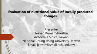 1
Evaluation of nutritional value of locally produced
forages
Presenter
Jeevan Kumar Shrestha
Academia Sinica, Taiwan
National Chung Hsing University, Taiwan
Email: jeevan@smail.nchu.edu.tw
 