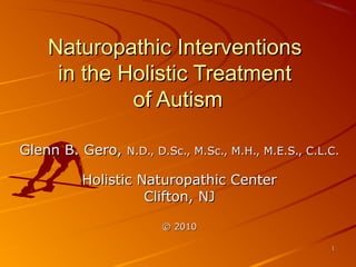 Naturopathic Interventions
    in the Holistic Treatment
            of Autism

Glenn B. Gero,   N.D., D.Sc., M.Sc., M.H., M.E.S., C.L.C.

        Holistic Naturopathic Center
                  Clifton, NJ

                       © 2010

                                                       1
 